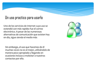 Un uso practico para usarlo
Uno de los servicios de Internet cuyo uso se
extendió con más rapidez fue el correo
electrónico. A pesar de las numerosas
alternativas de comunicación que existen hoy
en día, sigue siendo el medio más

Sin embargo, el uso que hacemos de él
muchas veces no es el mejor, utilizándolo de
manera poco apropiada y llegando en
ocasiones incluso a molestar a nuestros
contactos por ello.

 
