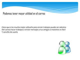 Podemos tener mayor utilidad en el correo

Claro que si es mucho mejor utilizarlo para enviar trabajos puede ser adentro
Del correo hacer trabajos o enviar mensajes a tus amigos o maestros es fácil
Y sencillo de usarlo

 
