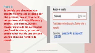 Paso 5:
Es posible que el nombre que
elegiste ya haya sido escogido por
otra persona; en ese caso, será
necesario escribir uno diferente y
original. Si lo deseas, puedes
escoger alguna de las sugerencias
que Gmail te ofrece, ya que no
puede haber más de una persona
usando el mismo nombre de
usuario.
23/04/2017 Ing. Informática: Javier Cabrera Hernández. 11
 