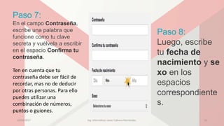 Paso 7:
En el campo Contraseña,
escribe una palabra que
funcione como tu clave
secreta y vuélvela a escribir
en el espacio Confirma tu
contraseña.
Ten en cuenta que tu
contraseña debe ser fácil de
recordar, mas no de deducir
por otras personas. Para ello
puedes utilizar una
combinación de números,
puntos o guiones.
Paso 8:
Luego, escribe
tu fecha de
nacimiento y se
xo en los
espacios
correspondiente
s.
23/04/2017 Ing. Informática: Javier Cabrera Hernández. 13
 