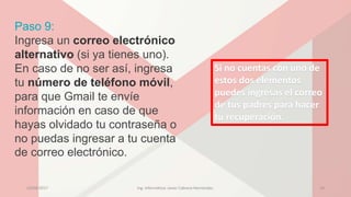 Paso 9:
Ingresa un correo electrónico
alternativo (si ya tienes uno).
En caso de no ser así, ingresa
tu número de teléfono móvil,
para que Gmail te envíe
información en caso de que
hayas olvidado tu contraseña o
no puedas ingresar a tu cuenta
de correo electrónico.
Si no cuentas con uno de
estos dos elementos
puedes ingresas el correo
de tus padres para hacer
tu recuperación.
23/04/2017 Ing. Informática: Javier Cabrera Hernández. 14
 
