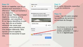Paso 10:
Verás un captcha, que es un
sistema que reconoce y
diferencia, entre un humano y
una maquina.
En el campo "Escribe el texto",
digita los números que te
muestran, con exactitud.
Si no logras identificar lo que
ves, haz clic en el botón
refrescar las veces que
quieras, para intentarlo con
una imagen diferente. Otra
opción para el captcha,
consiste en escuchar lo que
ves.
Paso 12:
Luego, haz clic para aceptar
las políticas de servicio y
privacidad de Google.
Paso 11:
En la casilla Ubicación, especifica
tu país de residencia.
Para finalizar con tu formulario,
acepta las Condiciones de
servicio y privacidad de Google, y
haz clic en Siguiente paso.
23/04/2017 Ing. Informática: Javier Cabrera Hernández. 15
 