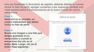 Una vez finalizado tu formulario de registro, deberás detallar tu cuenta:
incluir tu foto de perfil, agregar contactos y por supuesto, tendrás una
visita guiada sobre el funcionamiento de tu nueva cuenta de correo
electrónico.
Paso 1:
Aparcerá en tu pantalla, un
cuadro indicándote que debes
incluir tu foto de perfil.
Paso 2:
Busca una imagen o una foto que
tengas guardada en tu
computador y cuando la
encuentres haz clic en el
botón Abrir. Luego, clic en el
botón Paso siguiente.
23/04/2017 Ing. Informática: Javier Cabrera Hernández. 16
 