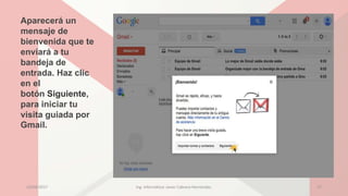 Aparecerá un
mensaje de
bienvenida que te
enviará a tu
bandeja de
entrada. Haz clic
en el
botón Siguiente,
para iniciar tu
visita guiada por
Gmail.
23/04/2017 Ing. Informática: Javier Cabrera Hernández. 17
 