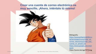 Crear una cuenta de correo electrónico es
muy sencillo, ¡Ahora, inténtalo tú mismo!
Bibliografía:
https://www.gcfaprendelibre.o
rg/tecnologia/curso/crear_un_
correo_electronico/crear_una_
cuenta_en_gmail/1.do
https://www.google.com.mx/s
earch
https://youtu.be/ugqTR7Heiqg
23/04/2017 Ing. Informática: Javier Cabrera Hernández. 18
 