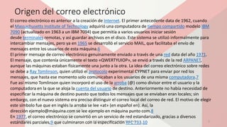Origen del correo electrónico
El correo electrónico es anterior a la creación de Internet. El primer antecedente data de 1962, cuando
el Massachusetts Institute of Technology adquirió una computadora de tiempo compartido modelo IBM
7090 (actualizado en 1963 a un IBM 7094) que permitía a varios usuarios iniciar sesión
desde terminales remotas, y así guardar archivos en el disco. Este sistema se utilizó informalmente para
intercambiar mensajes, pero ya en 1965 se desarrolló el servicio MAIL, que facilitaba el envío de
mensajes entre los usuarios de esta máquina.6
El primer mensaje de correo electrónico genuinamente enviado a través de una red data del año 1971.
El mensaje, que contenía únicamente el texto «QWERTYUIOP», se envió a través de la red ARPANET,
aunque las máquinas estaban físicamente una junto a la otra. La idea del correo electrónico sobre redes
se debe a Ray Tomlinson, quien utilizó el protocolo experimental CYPNET para enviar por red los
mensajes, que hasta ese momento solo comunicaban a los usuarios de una misma computadora.7
Fue así mismo Tomlinson quien incorporó el uso de la arroba (@) como divisor entre el usuario y la
computadora en la que se aloja la cuenta del usuario de destino. Anteriormente no había necesidad de
especificar la máquina de destino puesto que todos los mensajes que se enviaban eran locales; sin
embargo, con el nuevo sistema era preciso distinguir el correo local del correo de red. El motivo de elegir
este símbolo fue que en inglés la arroba se lee «at» (en español en). Así, la
dirección ejemplo@máquina.com se lee ejemplo en máquina punto com.8
En 1977, el correo electrónico se convirtió en un servicio de red estandarizado, gracias a diversos
estándares parciales,9 que culminaron con la especificación RFC 733.1023/04/2017 Ing. Informática: Javier Cabrera Hernández. 2
 