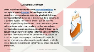 Email o también conocido como correo electrónico es
una aplicación de internet, la cual le permite a los
usuarios el intercambio de mensaje vía electrónica o a
través de internet. Email es el diminutivo de la palabra de
la palabra inglesa “electronic email”, que en nuestro
idioma el posible equivalente es correo electrónico; este
método te permite crear, enviar y recibir mensajes a
través de sistemas de comunicación electrónicas y en la
actualidad gran parte de estos sistemas utilizan internet,
donde el “electronic email” es uno de los mas usados de
la red. es importante agregar que los emails, o por lo
menos gran parte de ellos permiten además del envío de
texto, documentos digitales como vídeos, imágenes, audio
entre otros.
CORREO ELECTRÓNICO
23/04/2017 Ing. Informática: Javier Cabrera Hernández. 3
 