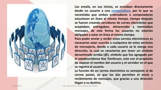 Los emails, en sus inicios, se enviaban directamente
desde un usuario a una computadora, por lo que se
necesitaba que ambos ordenadores o computadoras
estuviesen en linea al mismo tiempo, tiempo después
se fueron creando servidores de correo electrónico que
aceptaban, entregaban, almacenaba y reenviaban
mensajes, de esta forma los usuarios no estarían
obligados a estar en linea al mismo tiempo.
Para poder enviar y recibir estos correos electrónicos es
necesarios estar suscrito a cualquiera de estos servicios
de mensajería, donde a cada usuario se le otorga una
dirección, la cual se caracteriza por tener un símbolo
denominado arroba (@), símbolo que fue agregado por
el estadounidense Ray Tomlinson, esto con el propósito
de separar el nombre del usuario y el servidor en el que
se registra el usuario.
La función de un correo electrónico es semejante al de
correo postal, ya que los dos permiten el envío y
recibimiento de mensajes, que gracias a una dirección
llegan a su destino.
23/04/2017 Ing. Informática: Javier Cabrera Hernández. 4
 