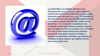 La arroba (@) es un símbolo utilizado en las
direcciones de correo electrónico para separar el
nombre del usuario del nombre del dominio, ambos
necesarios para transmitir los emails. Por ejemplo, la
dirección de email administrador@masadelante.com
indica que el usuario administrador recibe correo
electrónico "en" el dominio masadelante.com.
El símbolo arroba tiene distintos nombres segun el
país. En inglés la arroba es conocida como el símbolo
"at" (en), y otros países tienen otros nombres,
muchos de estos países asocian el símbolo a
nombres de alimentos o animales, por ejemplo, en
Afrikaans se llama aapsert, que significa cola de
mono y en croata I loca.
23/04/2017 Ing. Informática: Javier Cabrera Hernández. 5
 