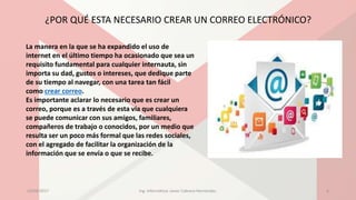 ¿POR QUÉ ESTA NECESARIO CREAR UN CORREO ELECTRÓNICO?
La manera en la que se ha expandido el uso de
internet en el último tiempo ha ocasionado que sea un
requisito fundamental para cualquier internauta, sin
importa su dad, gustos o intereses, que dedique parte
de su tiempo al navegar, con una tarea tan fácil
como crear correo.
Es importante aclarar lo necesario que es crear un
correo, porque es a través de esta vía que cualquiera
se puede comunicar con sus amigos, familiares,
compañeros de trabajo o conocidos, por un medio que
resulta ser un poco más formal que las redes sociales,
con el agregado de facilitar la organización de la
información que se envía o que se recibe.
23/04/2017 Ing. Informática: Javier Cabrera Hernández. 6
 