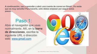 A continuación, vas a aprender a abrir una cuenta de correo en Gmail. ¡Ya verás
que es muy sencillo! Para hacerlo, sólo debes empezar por seguir estos
pasos...
Paso 1:
Abre el navegador que usas
normalmente. Allí, en la barra
de direcciones, escribe la
siguiente URL o dirección
web: www.gmail.com
23/04/2017 Ing. Informática: Javier Cabrera Hernández. 7
 