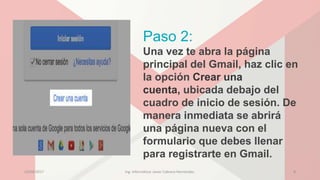 Paso 2:
Una vez te abra la página
principal del Gmail, haz clic en
la opción Crear una
cuenta, ubicada debajo del
cuadro de inicio de sesión. De
manera inmediata se abrirá
una página nueva con el
formulario que debes llenar
para registrarte en Gmail.
23/04/2017 Ing. Informática: Javier Cabrera Hernández. 8
 