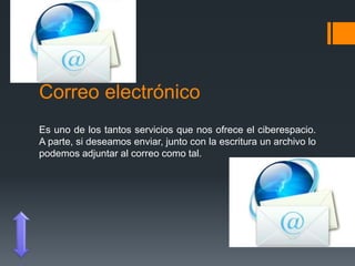 Correo electrónico
Es uno de los tantos servicios que nos ofrece el ciberespacio.
A parte, si deseamos enviar, junto con la escritura un archivo lo
podemos adjuntar al correo como tal.
 