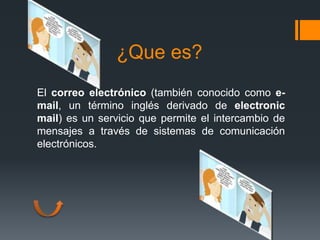 ¿Que es?
El correo electrónico (también conocido como e-
mail, un término inglés derivado de electronic
mail) es un servicio que permite el intercambio de
mensajes a través de sistemas de comunicación
electrónicos.
 