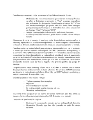 Cuando una persona desea enviar un mensaje se le pedirá mínimamente 3 cosas:
- Destinatario: La o las direcciones a las que se enviará el mensaje. Cuando
se refiere al destinatario se encuentra el “Para”, un campo para rellenar
con la dirección del destinatario. También existe el campo “CC” (Copia
de Carbón), que sirve para que quienes estén en la lista el correo les llegue,
pero que vean que el mensaje no es destinado a ellos, sino a los que están
en el campo “Para”. Y el campo “CCO”
- Asunto: Una descripción de lo que podrá ser leído en el mensaje.
- El mensaje: Puede ser solo texto, puede incluir formato y es sin límite de
tamaño.
Al momento de enviar el mensaje, el usuario da enviar desde el cliente, que se transfiere al
servidor y dependiendo de si el destinatario pertenece a la misma compañía o no el mensaje
se buscara la dirección o se buscara el servidor donde está alojada la dirección y se enviará.
Cuando se recibe, se verá en la bandeja de entrada un resumen del correo, con el remitente,
el asunto, que si es una respuesta suele empezar con “RE:” (Abreviatura de responder) y si
es un reenvío “RV:” (Abreviatura de reenviar), también se ve el tamaño o espacio que ocupa,
los destinatarios, si tiene datos adjuntos se verá un clip, la prioridad, la marca de seguimiento,
que si esta activada significa que hay que tener en cuenta este mensaje, inspeccionar u omitir
y se puede marcar para inspeccionarlo, cuenta que si se tiene un cliente con varias cuentas
configuradas marcará a cuál de ellas ha llegado, y las primeras palabras del cuerpo del
mensaje.
Los protocolos de correo entrante y saliente son el POP3 (Que es entrante), que se basa en
descargar el correo desde el servidor al cliente y borrarlo del servidor, el IMAP (entrante),
que descarga el contenido pero no lo borra del servidor y el SMTP (saliente), su objetivo es
transferir un mensaje de un servidor a otro.
El correo electrónico tiene muchas ventajas:
- Tarda segundos en llegar a destino.
- Bajo costo.
- Posibilidad de ver lo enviado.
- Es posible enviarlo a varias personas a la vez.
- No daña al medioambiente.
Es posible enviar cualquier tipo de archivo por correo electrónico, pero hay límites de
espacios, hay servidores que no permiten muchos MB de tamaño en el mensaje.
Una cuenta de gmail tiene las carpetas:
- Recibidos: Se encuentran los mensajes que han ido llegando a la dirección.
- Destacados: Mensajes que han sido resaltados de todos los demás
recibidos.
 
