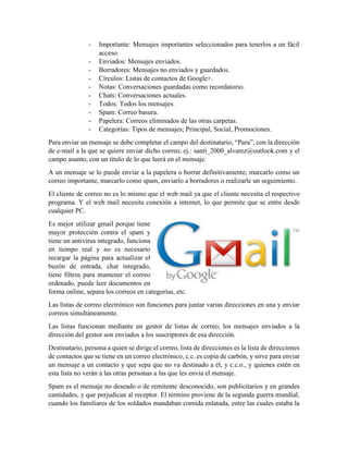 - Importante: Mensajes importantes seleccionados para tenerlos a un fácil
acceso.
- Enviados: Mensajes enviados.
- Borradores: Mensajes no enviados y guardados.
- Círculos: Listas de contactos de Google+.
- Notas: Conversaciones guardadas como recordatorio.
- Chats: Conversaciones actuales.
- Todos: Todos los mensajes.
- Spam: Correo basura.
- Papelera: Correos eliminados de las otras carpetas.
- Categorías: Tipos de mensajes; Principal, Social, Promociones.
Para enviar un mensaje se debe completar el campo del destinatario, “Para”, con la dirección
de e-mail a la que se quiere enviar dicho correo, ej.: santi_2000_alvarez@outlook.com y el
campo asunto, con un título de lo que leerá en el mensaje.
A un mensaje se lo puede enviar a la papelera o borrar definitivamente, marcarlo como un
correo importante, marcarlo como spam, enviarlo a borradores o realizarle un seguimiento.
El cliente de correo no es lo mismo que el web mail ya que el cliente necesita el respectivo
programa. Y el web mail necesita conexión a internet, lo que permite que se entre desde
cualquier PC.
Es mejor utilizar gmail porque tiene
mayor protección contra el spam y
tiene un antivirus integrado, funciona
en tiempo real y no es necesario
recargar la página para actualizar el
buzón de entrada, chat integrado,
tiene filtros para mantener el correo
ordenado, puede leer documentos en
forma online, separa los correos en categorías, etc.
Las listas de correo electrónico son funciones para juntar varias direcciones en una y enviar
correos simultáneamente.
Las listas funcionan mediante un gestor de listas de correo, los mensajes enviados a la
dirección del gestor son enviados a los suscriptores de esa dirección.
Destinatario, persona a quien se dirige el correo, lista de direcciones es la lista de direcciones
de contactos que se tiene en un correo electrónico, c.c. es copia de carbón, y sirve para enviar
un mensaje a un contacto y que sepa que no va destinado a él, y c.c.o., y quienes estén en
esta lista no verán a las otras personas a las que les envía el mensaje.
Spam es el mensaje no deseado o de remitente desconocido, son publicitarios y en grandes
cantidades, y que perjudican al receptor. El término proviene de la segunda guerra mundial,
cuando los familiares de los soldados mandaban comida enlatada, entre las cuales estaba la
 