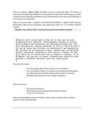 carne con especias, “Spiced Ham” de donde se sacó la contracción Spam. El término se
conoció por un sketch que hablaba de un restaurante en el que todo contenía spam, y cuando
el internet creció inexpertos mandaban correos erróneamente a listas de correo electrónico, y
se lo asoció con el del sketch.
Hoax es un correo falso o engañoso, normalmente distribuido en cadena. Suele contener
información sobre un virus desastroso, una cadena de la suerte, etc. Y su nombre significa
“trampa”.
Para prevenir el spam:
- Usar una imagen para la dirección de correo electrónico.
- En vez de poner el enlace a tu cuenta, usa una redirección (temporal o
por número de usos), bórrala cuando recibas excesivos mensajes.
- Modificar dirección para evitar el rastreo automático.
Para evitar hoaxes:
- No reenviar los hoaxes.
- Borrar las direcciones del mensaje recibido al reenviar.
- Usar C.C.O. al reenviar.
Estos mensajes pueden estresar al receptor, como el spam o generar miedo, lastima o
ilusiones como el caso del hoax.
 