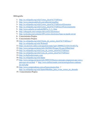Bibliografía:
1- http://es.wikipedia.org/wiki/Correo_electr%C3%B3nico
2- http://www.maestrosdelweb.com/editorial/emailhis/
3- http://es.wikipedia.org/wiki/Correo_electr%C3%B3nico#Elementos
4- http://es.wikipedia.org/wiki/Correo_electr%C3%B3nico#Funcionamiento
5- http://www.aulaclic.es/outlook2002/a_2_2_1.htm
6- http://cibergeek.com/ventajas-del-correo-electronico/
7- http://es.kioskea.net/contents/699-correo-electronico#que-se-puede-enviar
8- Conocimientos Propios
9- Conocimientos Propios
10- http://es.wikipedia.org/wiki/Cliente_de_correo_electr%C3%B3nico //
http://es.wikipedia.org/wiki/Webmail
11- https://ar.answers.yahoo.com/question/index?qid=20090622152615AAICf7q
12- http://www.taringa.net/posts/info/10628863/Porque-SI-usar-GMail.html
13- http://es.wikipedia.org/wiki/Lista_de_correo_electr%C3%B3nico
14- http://es.wikipedia.org/wiki/Lista_de_correo_electr%C3%B3nico
15- http://es.thefreedictionary.com/
16- http://es.wikipedia.org/wiki/Spam
17- http://www.taringa.net/posts/info/2009310/Hoaxes-mensajes-enganosos-que-son-y-
para-que-sirven.html // http://www.definicionabc.com/tecnologia/hoax-cadenas-
de-mail.php
18- http://www.rompecadenas.com.ar/hoaxconsejos.htm //
http://es.wikipedia.org/wiki/Spam#Medidas_para_evitar_correo_no_deseado
19- Conocimientos Propios
 