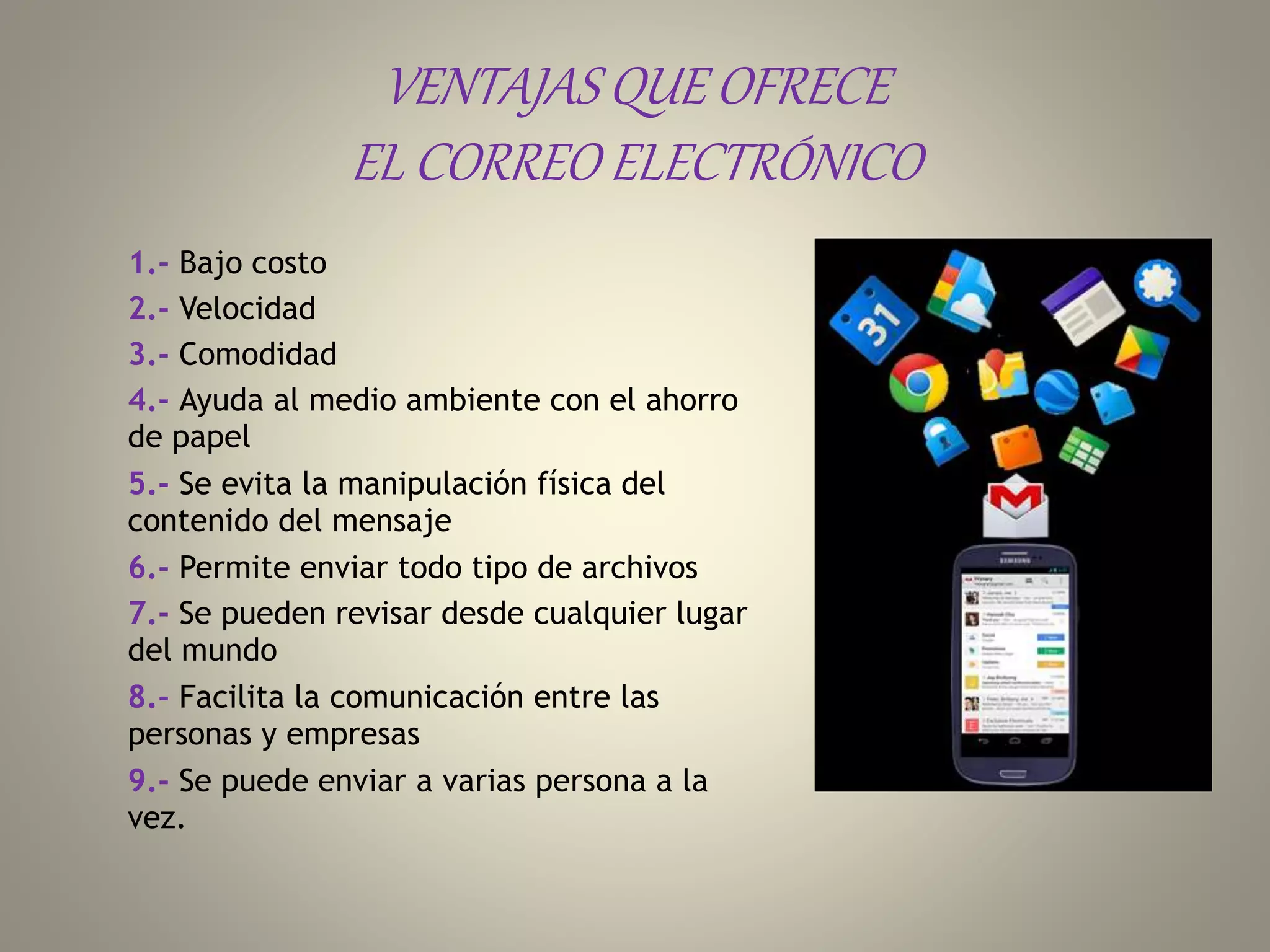 VENTAJAS QUE OFRECE
EL CORREO ELECTRÓNICO
1.- Bajo costo
2.- Velocidad
3.- Comodidad
4.- Ayuda al medio ambiente con el ahorro
de papel
5.- Se evita la manipulación física del
contenido del mensaje
6.- Permite enviar todo tipo de archivos
7.- Se pueden revisar desde cualquier lugar
del mundo
8.- Facilita la comunicación entre las
personas y empresas
9.- Se puede enviar a varias persona a la
vez.
 