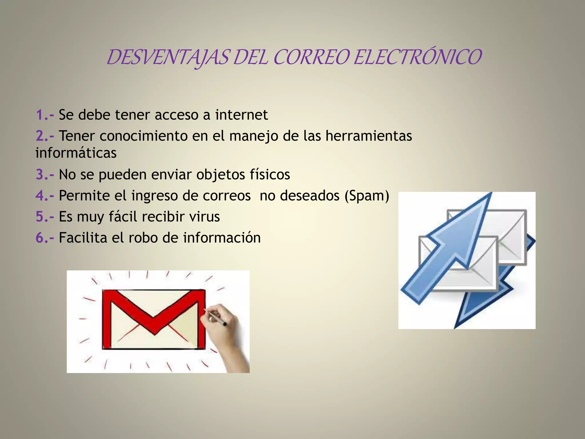DESVENTAJAS DEL CORREO ELECTRÓNICO
1.- Se debe tener acceso a internet
2.- Tener conocimiento en el manejo de las herramientas
informáticas
3.- No se pueden enviar objetos físicos
4.- Permite el ingreso de correos no deseados (Spam)
5.- Es muy fácil recibir virus
6.- Facilita el robo de información
 