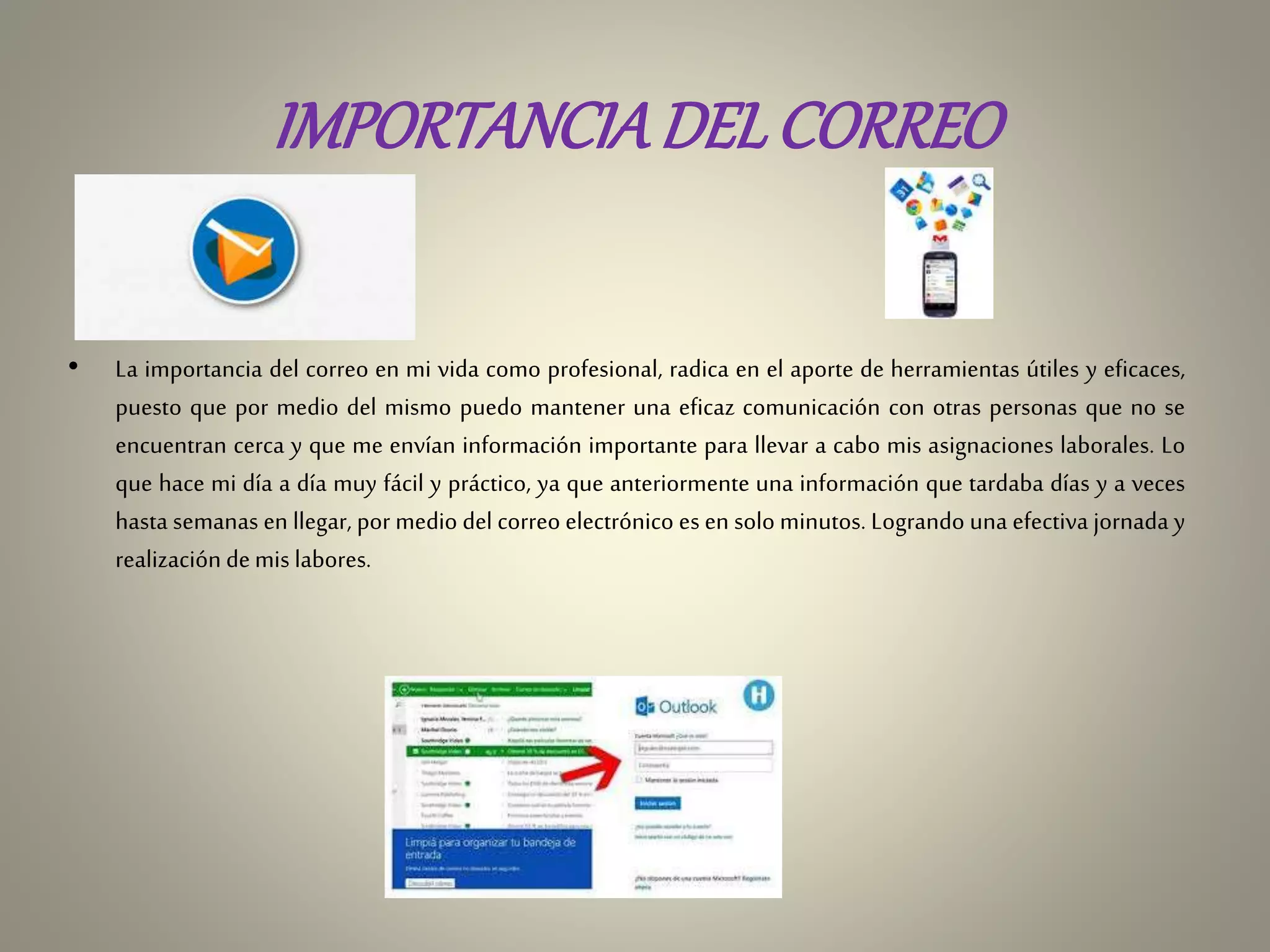 IMPORTANCIADELCORREO
• La importancia del correo en mi vida como profesional, radica en el aporte de herramientas útiles y eficaces,
puesto que por medio del mismo puedo mantener una eficaz comunicación con otras personas que no se
encuentran cerca y que me envían información importante para llevar a cabo mis asignaciones laborales. Lo
que hace mi día a día muy fácil y práctico, ya que anteriormente una información que tardaba días y a veces
hasta semanas en llegar, por medio del correo electrónico es en solo minutos. Logrando una efectiva jornada y
realización demis labores.
 
