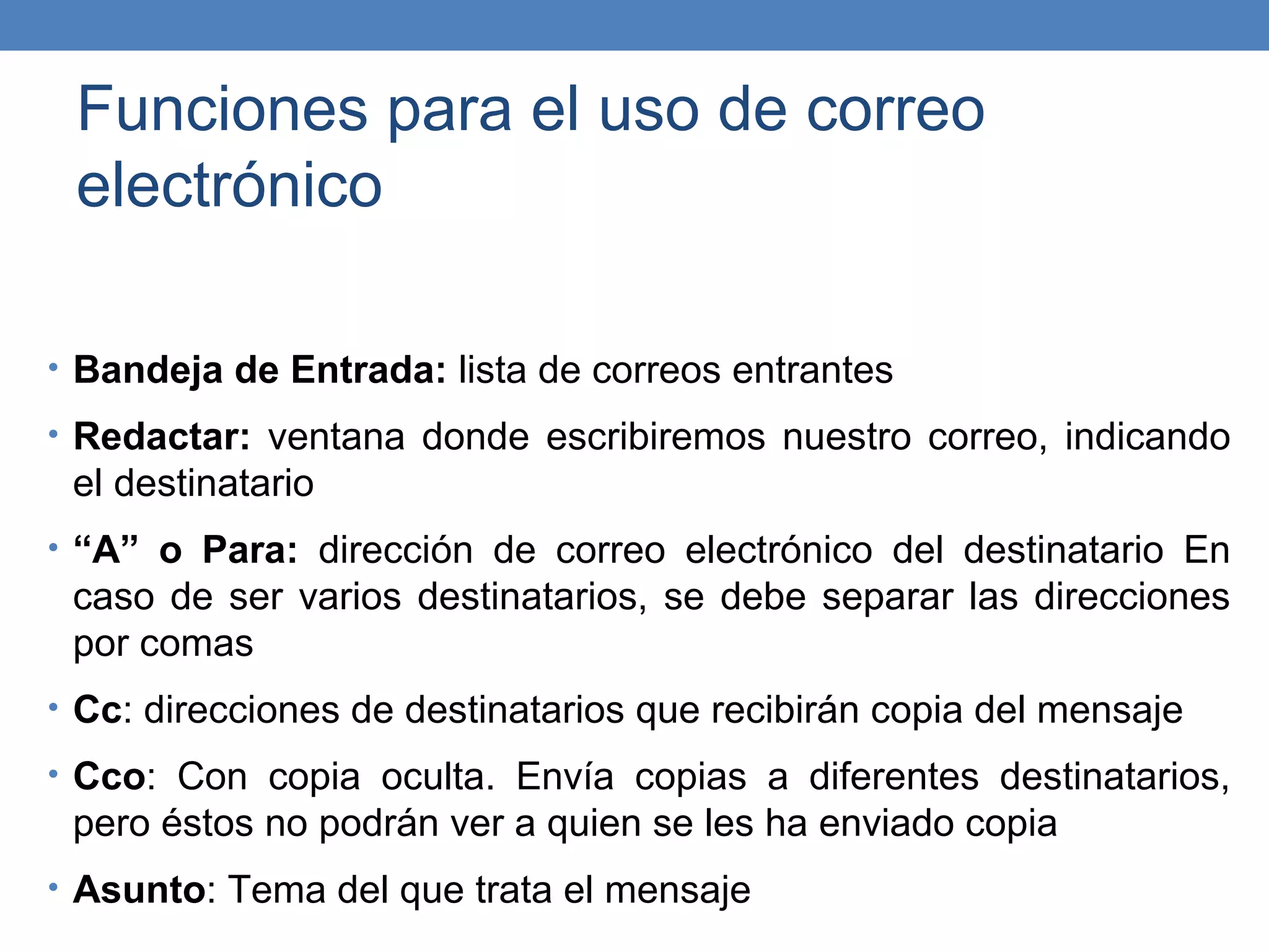 Funciones para el uso de correo
 electrónico

• Bandeja de Entrada: lista de correos entrantes

• Redactar: ventana donde escribiremos nuestro correo, indicando
 el destinatario
• “A” o Para: dirección de correo electrónico del destinatario En
 caso de ser varios destinatarios, se debe separar las direcciones
 por comas
• Cc: direcciones de destinatarios que recibirán copia del mensaje

• Cco: Con copia oculta. Envía copias a diferentes destinatarios,
 pero éstos no podrán ver a quien se les ha enviado copia
• Asunto: Tema del que trata el mensaje
 
