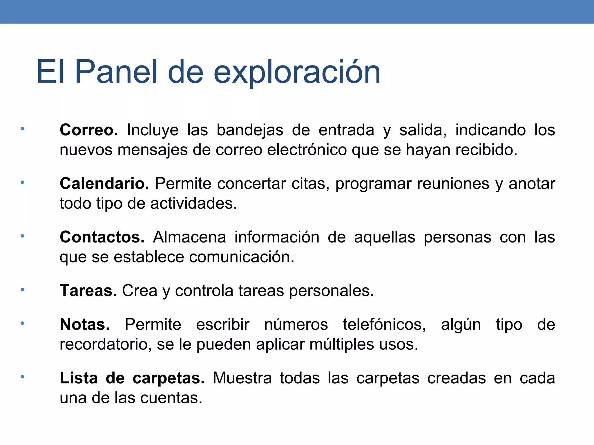 El Panel de exploración
•    Correo. Incluye las bandejas de entrada y salida, indicando los
     nuevos mensajes de correo electrónico que se hayan recibido.
•    Calendario. Permite concertar citas, programar reuniones y anotar
     todo tipo de actividades.
•    Contactos. Almacena información de aquellas personas con las
     que se establece comunicación.
•    Tareas. Crea y controla tareas personales.
•    Notas. Permite escribir números telefónicos, algún tipo de
     recordatorio, se le pueden aplicar múltiples usos.
•    Lista de carpetas. Muestra todas las carpetas creadas en cada
     una de las cuentas.
 