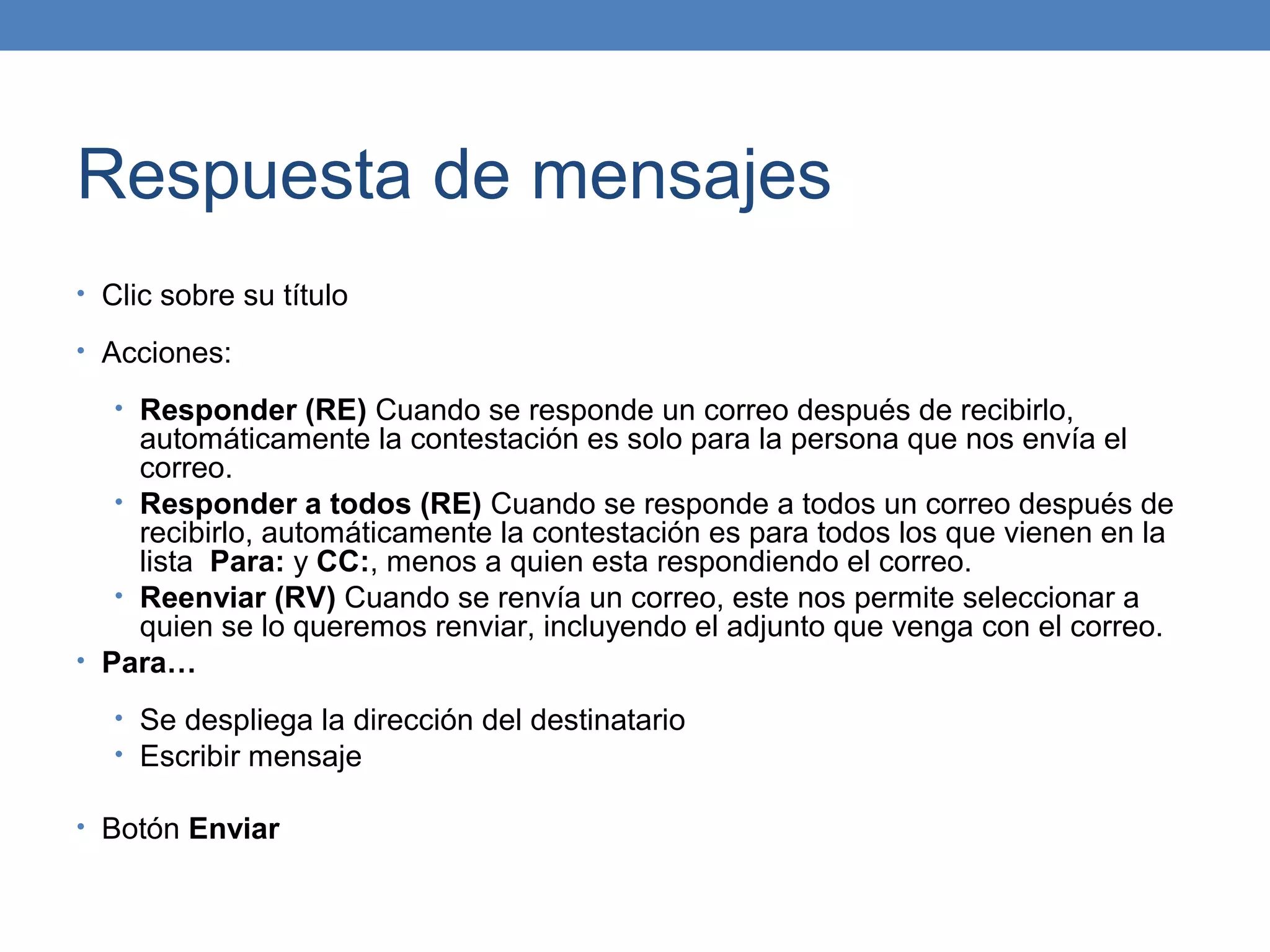 Respuesta de mensajes
• Clic sobre su título

• Acciones:

   • Responder (RE) Cuando se responde un correo después de recibirlo,
     automáticamente la contestación es solo para la persona que nos envía el
     correo.
   • Responder a todos (RE) Cuando se responde a todos un correo después de
     recibirlo, automáticamente la contestación es para todos los que vienen en la
     lista Para: y CC:, menos a quien esta respondiendo el correo.
   • Reenviar (RV) Cuando se renvía un correo, este nos permite seleccionar a
     quien se lo queremos renviar, incluyendo el adjunto que venga con el correo.
• Para…

   • Se despliega la dirección del destinatario
   • Escribir mensaje

• Botón Enviar
 