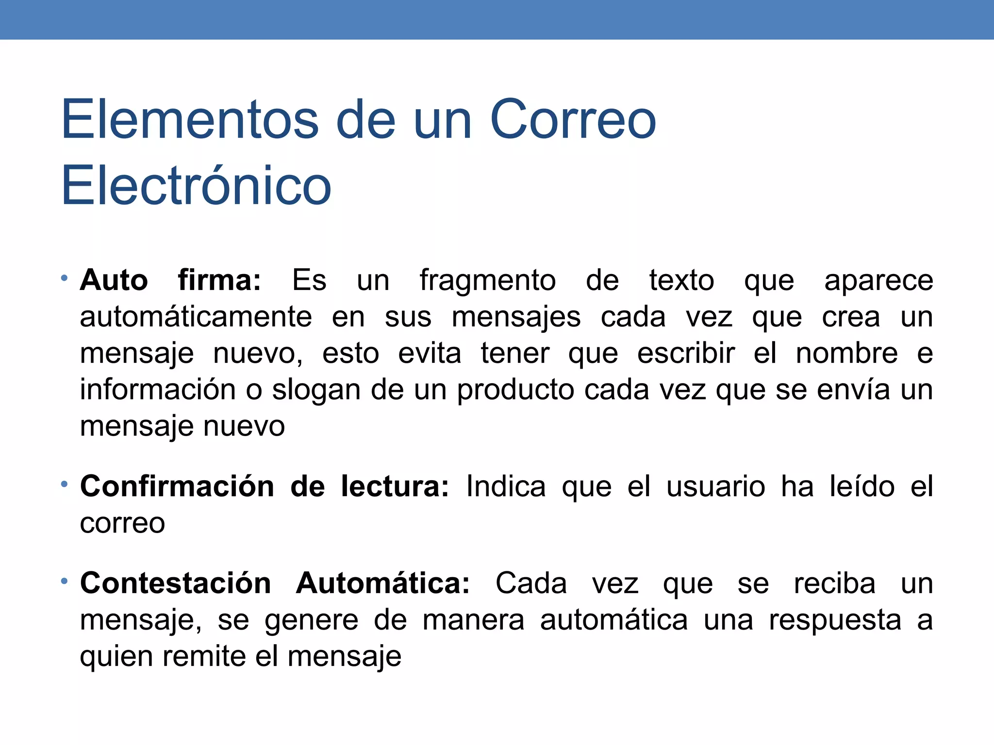 Elementos de un Correo
Electrónico
• Auto  firma: Es un fragmento de texto que aparece
 automáticamente en sus mensajes cada vez que crea un
 mensaje nuevo, esto evita tener que escribir el nombre e
 información o slogan de un producto cada vez que se envía un
 mensaje nuevo
• Confirmación de lectura: Indica que el usuario ha leído el
 correo
• Contestación Automática: Cada vez que se reciba un
 mensaje, se genere de manera automática una respuesta a
 quien remite el mensaje
 