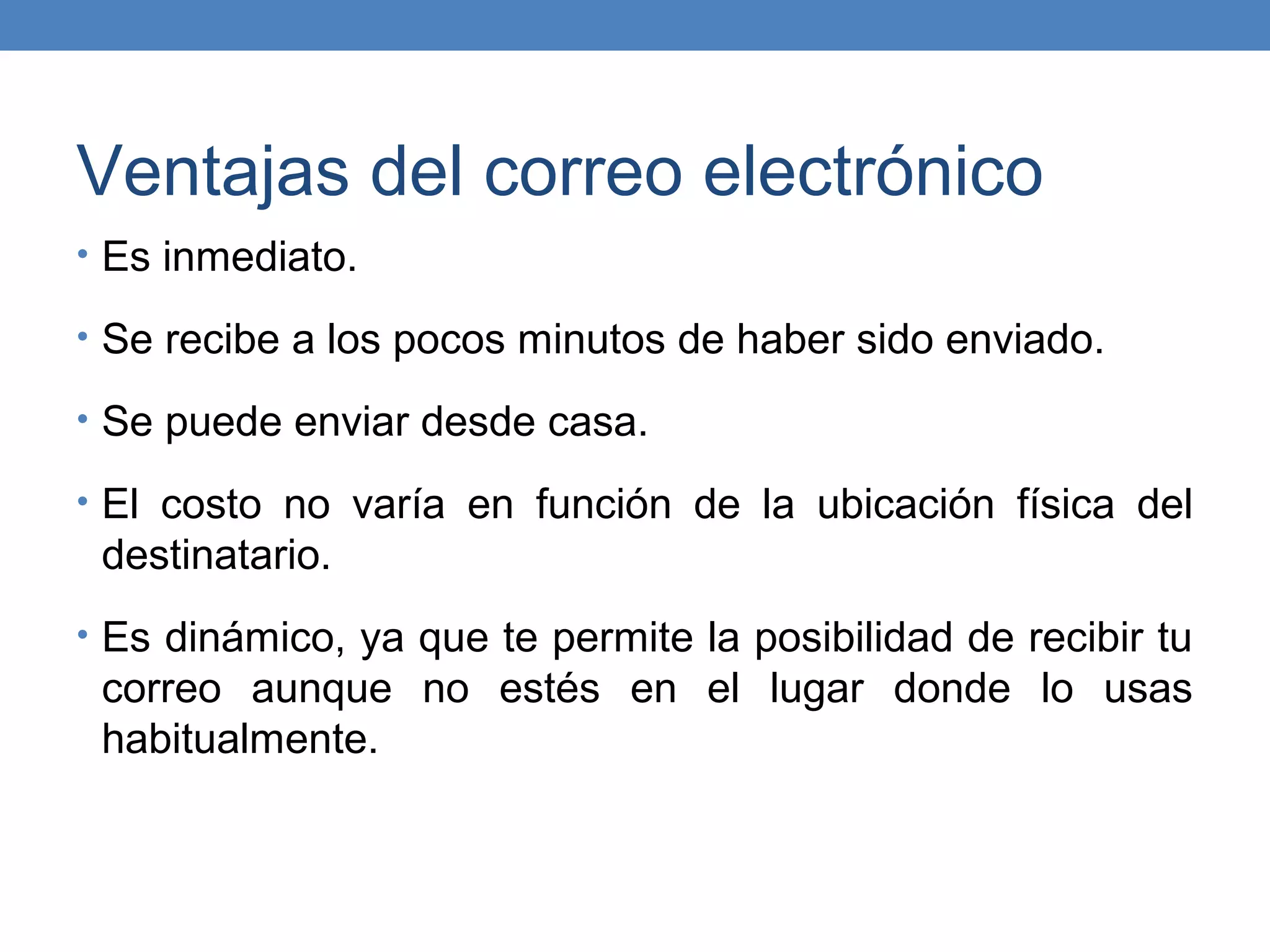 Ventajas del correo electrónico
• Es inmediato.

• Se recibe a los pocos minutos de haber sido enviado.

• Se puede enviar desde casa.

• El costo no varía en función de la ubicación física del
 destinatario.
• Es dinámico, ya que te permite la posibilidad de recibir tu
 correo aunque no estés en el lugar donde lo usas
 habitualmente.
 