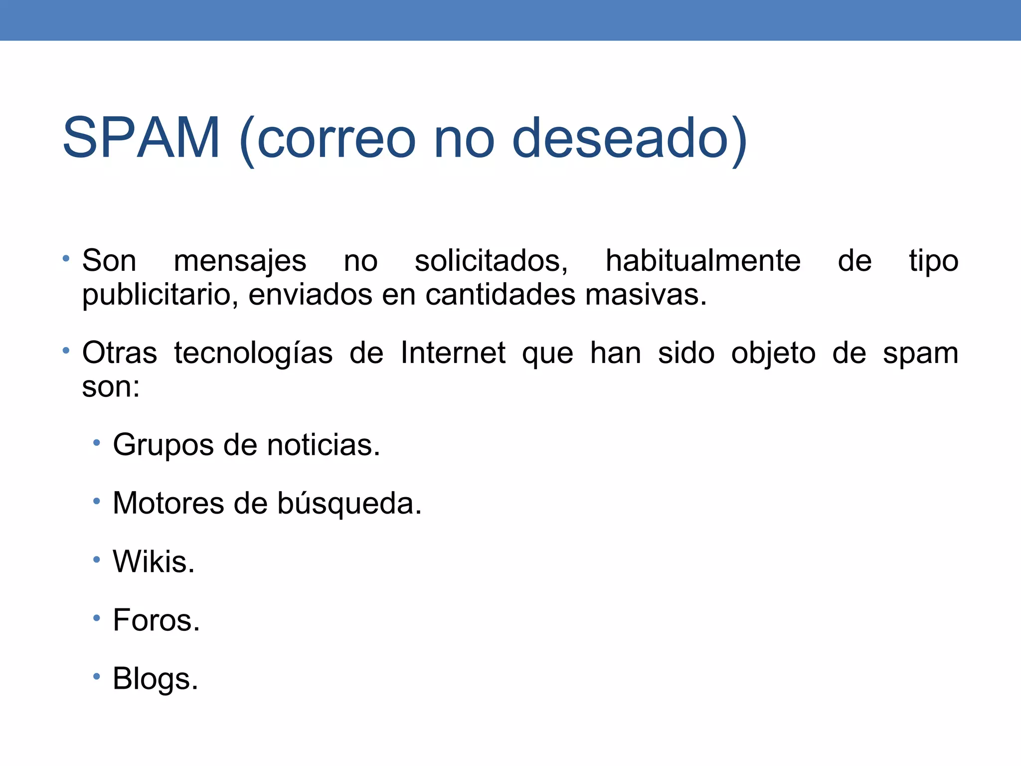 SPAM (correo no deseado)
• Son   mensajes no solicitados, habitualmente     de   tipo
 publicitario, enviados en cantidades masivas.
• Otras tecnologías de Internet que han sido objeto de spam
 son:
  • Grupos de noticias.

  • Motores de búsqueda.

  • Wikis.

  • Foros.

  • Blogs.
 