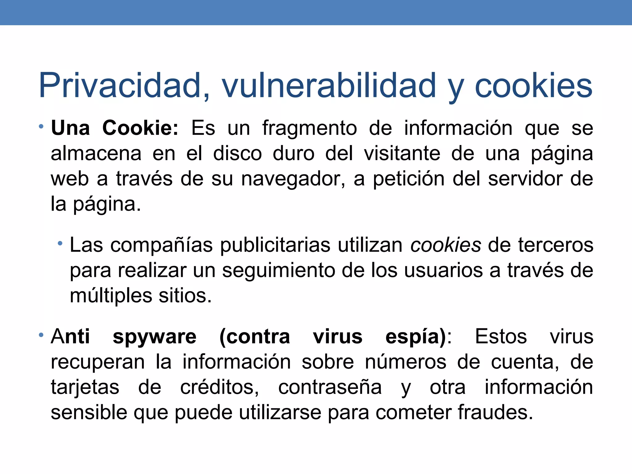 Privacidad, vulnerabilidad y cookies
• Una Cookie: Es un fragmento de información que se
 almacena en el disco duro del visitante de una página
 web a través de su navegador, a petición del servidor de
 la página.
  • Las compañías publicitarias utilizan cookies de terceros
   para realizar un seguimiento de los usuarios a través de
   múltiples sitios.
• Anti  spyware (contra virus espía): Estos virus
 recuperan la información sobre números de cuenta, de
 tarjetas de créditos, contraseña y otra información
 sensible que puede utilizarse para cometer fraudes.
 