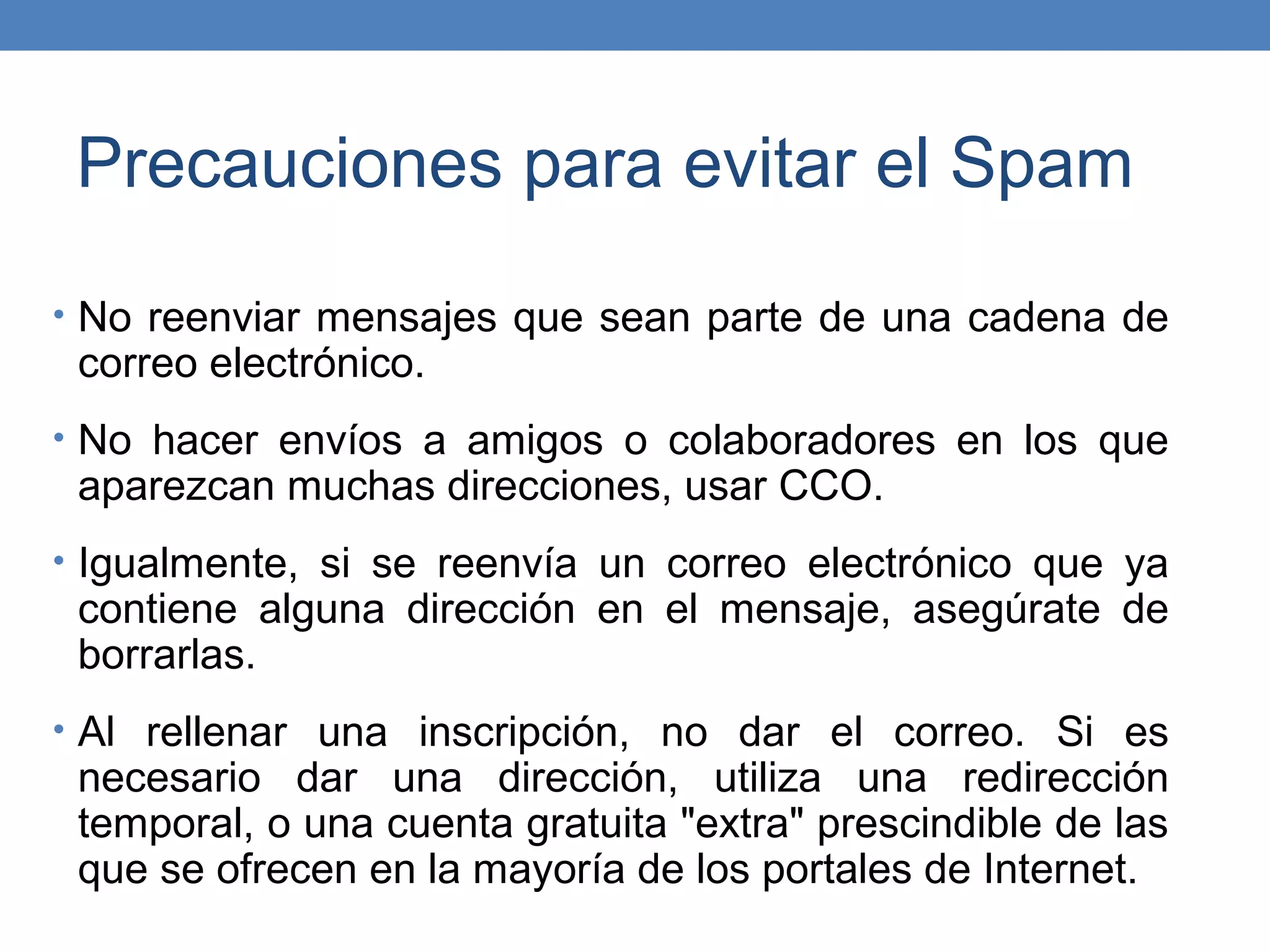 Precauciones para evitar el Spam
• No reenviar mensajes que sean parte de una cadena de
 correo electrónico.
• No hacer envíos a amigos o colaboradores en los que
 aparezcan muchas direcciones, usar CCO.
• Igualmente, si se reenvía un correo electrónico que ya
 contiene alguna dirección en el mensaje, asegúrate de
 borrarlas.
• Al rellenar una inscripción, no dar el correo. Si es
 necesario dar una dirección, utiliza una redirección
 temporal, o una cuenta gratuita "extra" prescindible de las
 que se ofrecen en la mayoría de los portales de Internet.
 