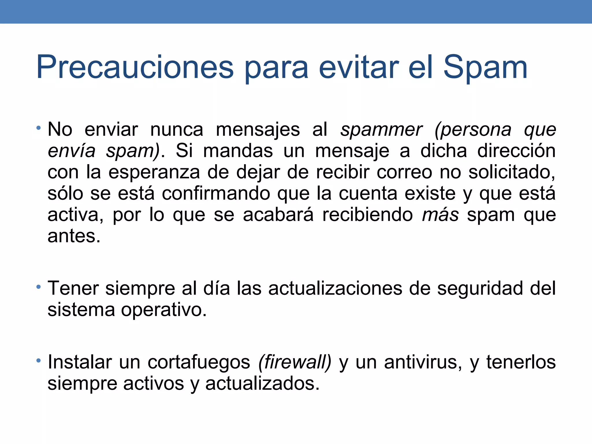 Precauciones para evitar el Spam
• No enviar nunca mensajes al spammer (persona que
 envía spam). Si mandas un mensaje a dicha dirección
 con la esperanza de dejar de recibir correo no solicitado,
 sólo se está confirmando que la cuenta existe y que está
 activa, por lo que se acabará recibiendo más spam que
 antes.

• Tener siempre al día las actualizaciones de seguridad del
 sistema operativo.

• Instalar un cortafuegos (firewall) y un antivirus, y tenerlos
 siempre activos y actualizados.
 
