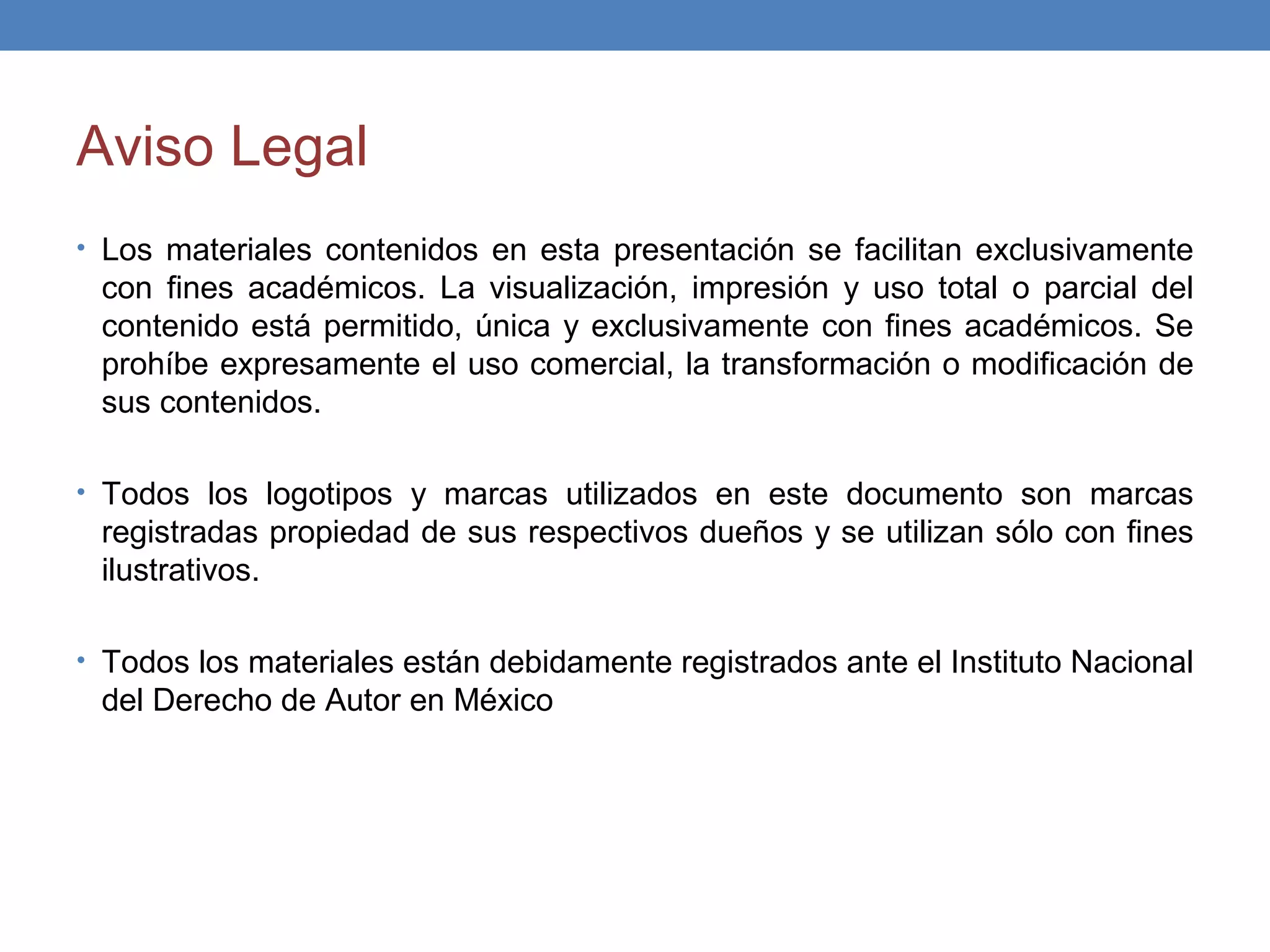 Aviso Legal
• Los materiales contenidos en esta presentación se facilitan exclusivamente
 con fines académicos. La visualización, impresión y uso total o parcial del
 contenido está permitido, única y exclusivamente con fines académicos. Se
 prohíbe expresamente el uso comercial, la transformación o modificación de
 sus contenidos.

• Todos los logotipos y marcas utilizados en este documento son marcas
 registradas propiedad de sus respectivos dueños y se utilizan sólo con fines
 ilustrativos.

• Todos los materiales están debidamente registrados ante el Instituto Nacional
 del Derecho de Autor en México
 