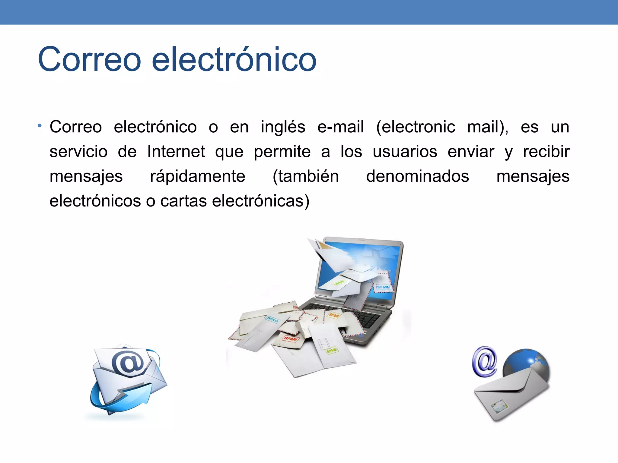 Correo electrónico
• Correo electrónico o en inglés e-mail (electronic mail), es un
 servicio de Internet que permite a los usuarios enviar y recibir
 mensajes     rápidamente      (también denominados    mensajes
 electrónicos o cartas electrónicas)
 