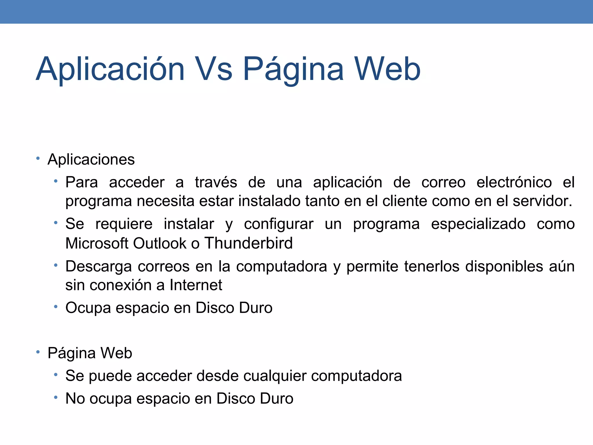 Aplicación Vs Página Web

• Aplicaciones
  • Para acceder a través de una aplicación de correo electrónico el
    programa necesita estar instalado tanto en el cliente como en el servidor.
  • Se requiere instalar y configurar un programa especializado como
    Microsoft Outlook o Thunderbird
  • Descarga correos en la computadora y permite tenerlos disponibles aún
    sin conexión a Internet
  • Ocupa espacio en Disco Duro


• Página Web
  • Se puede acceder desde cualquier computadora
  • No ocupa espacio en Disco Duro
 