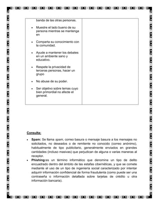 banda de las otras personas.

     Muestre el lado bueno de su
     persona mientras se mantenga
     en

     Comparta su conocimiento con
     la comunidad.

     Ayude a mantener los debates
     en un ambiente sano y
     educativo.

     Respete la privacidad de
     terceras personas, hacer un
     grupo

     No abuse de su poder.

     Ser objetivo sobre temas cuyo
     bien primordial no afecte el
     general.




Consulta:

  Spam: Se llama spam, correo basura o mensaje basura a los mensajes no
  solicitados, no deseados o de remitente no conocido (correo anónimo),
  habitualmente de tipo publicitario, generalmente enviados en grandes
  cantidades (incluso masivas) que perjudican de alguna o varias maneras al
  receptor.
  Phishing:es un término informático que denomina un tipo de delito
  encuadrado dentro del ámbito de las estafas cibernéticas, y que se comete
  mediante el uso de un tipo de ingeniería social caracterizado por intentar
  adquirir información confidencial de forma fraudulenta (como puede ser una
  contraseña o información detallada sobre tarjetas de crédito u otra
  información bancaria).
 