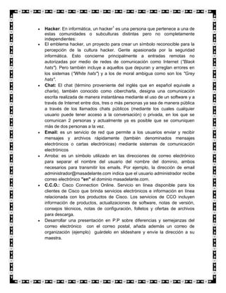 Hacker: En informática, un hacker1 es una persona que pertenece a una de
estas comunidades o subculturas distintas pero no completamente
independientes:
El emblema hacker, un proyecto para crear un símbolo reconocible para la
percepción de la cultura hacker. Gente apasionada por la seguridad
informática. Esto concierne principalmente a entradas remotas no
autorizadas por medio de redes de comunicación como Internet ("Black
hats"). Pero también incluye a aquellos que depuran y arreglan errores en
los sistemas ("White hats") y a los de moral ambigua como son los "Grey
hats".
Chat: El chat (término proveniente del inglés que en español equivale a
charla), también conocido como cibercharla, designa una comunicación
escrita realizada de manera instantánea mediante el uso de un software y a
través de Internet entre dos, tres o más personas ya sea de manera pública
a través de los llamados chats públicos (mediante los cuales cualquier
usuario puede tener acceso a la conversación) o privada, en los que se
comunican 2 personas y actualmente ya es posible que se comuniquen
más de dos personas a la vez.
Email: es un servicio de red que permite a los usuarios enviar y recibir
mensajes y archivos rápidamente (también denominados mensajes
electrónicos o cartas electrónicas) mediante sistemas de comunicación
electrónicos
Arroba: es un símbolo utilizado en las direcciones de correo electrónico
para separar el nombre del usuario del nombre del dominio, ambos
necesarios para transmitir los emails. Por ejemplo, la dirección de email
administrador@masadelante.com indica que el usuario administrador recibe
correo electrónico "en" el dominio masadelante.com.
C.C.O.: Cisco Connection Online. Servicio en línea disponible para los
clientes de Cisco que brinda servicios electrónicos e información en línea
relacionada con los productos de Cisco. Los servicios de CCO incluyen
información de productos, actualizaciones de software, notas de versión,
consejos técnicos, notas de configuración, folletos y ofertas de archivos
para descarga.
Desarrollar una presentación en P.P sobre diferencias y semejanzas del
correo electrónico con el correo postal, añada además un correo de
organización (ejemplo) guárdelo en slideshare y envíe la dirección a su
maestra.
 