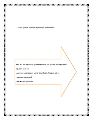 Para que se usan las siguientes extensiones




edu.ec: por educación y la terminación “ec” quiere decir Ecuador

ec.net: por red

.org: por organizacion (generalmente sin fines de lucro)

.com: por comercial

.gob.ec: por gobierno
 