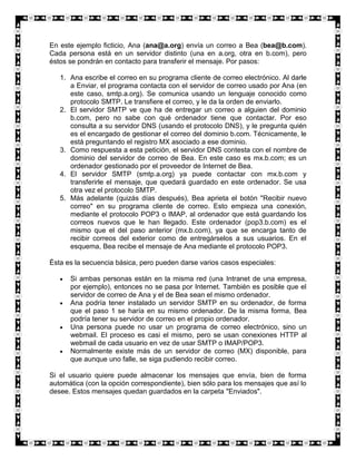 En este ejemplo ficticio, Ana (ana@a.org) envía un correo a Bea (bea@b.com).
Cada persona está en un servidor distinto (una en a.org, otra en b.com), pero
éstos se pondrán en contacto para transferir el mensaje. Por pasos:

   1. Ana escribe el correo en su programa cliente de correo electrónico. Al darle
      a Enviar, el programa contacta con el servidor de correo usado por Ana (en
      este caso, smtp.a.org). Se comunica usando un lenguaje conocido como
      protocolo SMTP. Le transfiere el correo, y le da la orden de enviarlo.
   2. El servidor SMTP ve que ha de entregar un correo a alguien del dominio
      b.com, pero no sabe con qué ordenador tiene que contactar. Por eso
      consulta a su servidor DNS (usando el protocolo DNS), y le pregunta quién
      es el encargado de gestionar el correo del dominio b.com. Técnicamente, le
      está preguntando el registro MX asociado a ese dominio.
   3. Como respuesta a esta petición, el servidor DNS contesta con el nombre de
      dominio del servidor de correo de Bea. En este caso es mx.b.com; es un
      ordenador gestionado por el proveedor de Internet de Bea.
   4. El servidor SMTP (smtp.a.org) ya puede contactar con mx.b.com y
      transferirle el mensaje, que quedará guardado en este ordenador. Se usa
      otra vez el protocolo SMTP.
   5. Más adelante (quizás días después), Bea aprieta el botón "Recibir nuevo
      correo" en su programa cliente de correo. Esto empieza una conexión,
      mediante el protocolo POP3 o IMAP, al ordenador que está guardando los
      correos nuevos que le han llegado. Este ordenador (pop3.b.com) es el
      mismo que el del paso anterior (mx.b.com), ya que se encarga tanto de
      recibir correos del exterior como de entregárselos a sus usuarios. En el
      esquema, Bea recibe el mensaje de Ana mediante el protocolo POP3.

Ésta es la secuencia básica, pero pueden darse varios casos especiales:

      Si ambas personas están en la misma red (una Intranet de una empresa,
      por ejemplo), entonces no se pasa por Internet. También es posible que el
      servidor de correo de Ana y el de Bea sean el mismo ordenador.
      Ana podría tener instalado un servidor SMTP en su ordenador, de forma
      que el paso 1 se haría en su mismo ordenador. De la misma forma, Bea
      podría tener su servidor de correo en el propio ordenador.
      Una persona puede no usar un programa de correo electrónico, sino un
      webmail. El proceso es casi el mismo, pero se usan conexiones HTTP al
      webmail de cada usuario en vez de usar SMTP o IMAP/POP3.
      Normalmente existe más de un servidor de correo (MX) disponible, para
      que aunque uno falle, se siga pudiendo recibir correo.

Si el usuario quiere puede almacenar los mensajes que envía, bien de forma
automática (con la opción correspondiente), bien sólo para los mensajes que así lo
desee. Estos mensajes quedan guardados en la carpeta "Enviados".
 