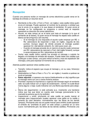 Recepción
Cuando una persona recibe un mensaje de correo electrónico puede verse en la
bandeja de entrada un resumen de él:

      Remitente (o De o De: o From o From: -en inglés-): esta casilla indica quién
      envía el mensaje. Puede aparecer el nombre de la persona o entidad que
      nos lo envía (o su apodo o lo que desee el remitente). Si quien envía el
      mensaje no ha configurado su programa o correo web al respecto
      aparecerá su dirección de correo electrónico.
      Asunto: en este campo se ve el tema que trata el mensaje (o lo que el
      remitente de él desee). Si quien envía el mensaje ha dejado esta casilla en
      blanco se lee [ninguno] o [sin asunto]
          o Si el mensaje es una respuesta el asunto suele empezar por RE: o
             Re: (abreviatura de responder o reply -en inglés-, seguida de dos
             puntos). Aunque según de dónde proceda el mensaje pueden
             aparecer An: (del alemán antwort), Sv: (del sueco svar), etc.
          o Cuando el mensaje procede de un reenvío el asunto suele comenzar
             por RV: (abreviatura de reenviar) o Fwd: (del inglés forward), aunque
             a veces empieza por Rm: (abreviatura de remitir)
      Fecha: esta casilla indica cuándo fue enviado el mensaje o cuándo ha
      llegado a la bandeja de entrada del receptor. Puede haber dos casillas que
      sustituyan a este campo, una para indicar la fecha y hora de expedición del
      mensaje y otra para expresar el momento de su recepción.

Además pueden aparecer otras casillas como:

      Tamaño: indica el espacio que ocupa el mensaje y, en su caso, fichero(s)
      adjunto(s)
      Destinatarios (o Para o Para: o To o To: -en inglés-): muestra a quiénes se
      envió el mensaje
      Datos adjuntos: si aparece una marca (habitualmente un clip) significa que
      el mensaje viene con uno o varios ficheros anexos
      Prioridad: expresa la importancia o urgencia del mensaje según el remitente
      (alta -se suele indicar con un signo de exclamación-, normal -no suele llevar
      marca alguna- o baja -suele indicarse con una flecha apuntando para abajo-
      )
      Marca (de seguimiento): si está activada (p.e. mostrando una bandera)
      indica que hay que tener en cuenta este mensaje (previamente lo ha
      marcado la persona que lo ha recibido)
      Inspeccionar u omitir: pinchando en esta casilla se puede marcar el
      mensaje para inspeccionarlo (suelen aparecer unas gafas en la casilla y
      ponerse de color llamativo -normalmente rojo- las letras de los demás
      campos). Pinchando otra vez se puede marcar para omitirlo (suele aparecer
      el símbolo de "prohibido el paso" en este campo y ponerse en un tono
      suave -normalmente gris- las letras de las demás casillas). Pinchando una
 