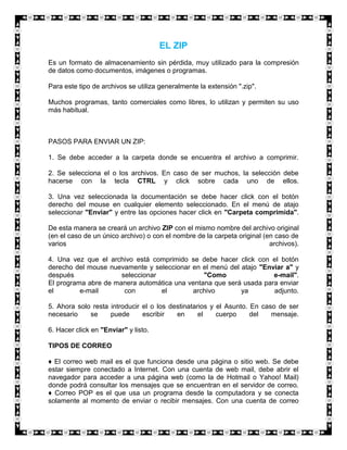 EL ZIP
Es un formato de almacenamiento sin pérdida, muy utilizado para la compresión
de datos como documentos, imágenes o programas.

Para este tipo de archivos se utiliza generalmente la extensión ".zip".

Muchos programas, tanto comerciales como libres, lo utilizan y permiten su uso
más habitual.



PASOS PARA ENVIAR UN ZIP:

1. Se debe acceder a la carpeta donde se encuentra el archivo a comprimir.

2. Se selecciona el o los archivos. En caso de ser muchos, la selección debe
hacerse con la tecla CTRL y click sobre cada uno de ellos.

3. Una vez seleccionada la documentación se debe hacer click con el botón
derecho del mouse en cualquier elemento seleccionado. En el menú de atajo
seleccionar "Enviar" y entre las opciones hacer click en "Carpeta comprimida".

De esta manera se creará un archivo ZIP con el mismo nombre del archivo original
(en el caso de un único archivo) o con el nombre de la carpeta original (en caso de
varios                                                                    archivos).

4. Una vez que el archivo está comprimido se debe hacer click con el botón
derecho del mouse nuevamente y seleccionar en el menú del atajo "Enviar a" y
después               seleccionar              "Como                e-mail".
El programa abre de manera automática una ventana que será usada para enviar
el        e-mail       con        el       archivo        ya        adjunto.

5. Ahora solo resta introducir el o los destinatarios y el Asunto. En caso de ser
necesario    se     puede      escribir   en      el    cuerpo     del   mensaje.

6. Hacer click en "Enviar" y listo.

TIPOS DE CORREO

♦ El correo web mail es el que funciona desde una página o sitio web. Se debe
estar siempre conectado a Internet. Con una cuenta de web mail, debe abrir el
navegador para acceder a una página web (como la de Hotmail o Yahoo! Mail)
donde podrá consultar los mensajes que se encuentran en el servidor de correo.
♦ Correo POP es el que usa un programa desde la computadora y se conecta
solamente al momento de enviar o recibir mensajes. Con una cuenta de correo
 