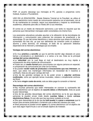 POP, el usuario descarga sus mensajes al PC, gracias a programas como
Outlook, Eudora o Thunderbird.

USO EN LA EDUCACIÓN: Desde Sistema Tutorial en la Facultad, se utiliza el
correo electrónico como medio de comunicación estrecha con el alumnado, con el
fin de mantenerse en contacto, seguir sus expectativas y mejorar su rendimiento
académico, utilizando para ello un medio afín a sus intereses.

El correo es un medio de interacción asíncrona y por tanto no requiere que las
personas que intercambian mensajes estén conectadas a la misma hora.

Los escenarios educativos actuales apuntan a la utilización de las tecnologías de
información y comunicación para potenciar los procesos de enseñanza y de
aprendizaje. El uso del correo electrónico y otros servicios que ofrece la Internet a
aumentado día tras día, ya que son elementos de conexión entre el profesor-
alumno y entre alumnos, sin embargo, el éxito de su aplicación didáctica
dependerá de la intención y estrategia que se emplee.

Ventajas del correo electrónico:

● Es muy práctico y sencillo ya que te permite escribir algo deseado en poco
tiempo y enviárselo a un destinatario o a varios a la vez. Esta es la principal
ventaja del correo electrónico.
● La velocidad con la cual llega el mail al destinatario es muy rápida a
comparación de otros medios de comunicación.
● Puede ser un medio formal para comunicarse con alguna persona en especial,
a comparación de comunicarse por chat con la misma.
● Se pueden recibir mails de productos o innovaciones que nos interesen, es
decir, que estos nos mantengan informados sin necesidad de ir nosotros a
verificarlo. Esta es otra gran ventaja del mail.
● Una de las grandes ventajas es la de poder enviar o adjuntar archivos
multimedia, como por ejemplo temas musicales, videos o simplemente archivos
de Word.
● No tiene ningún costo de envío, solo se debe pagar la conexión a Internet.

Desventajas del correo electrónico:
● Hay muchas personas que están interesadas en conocer tu contraseña del
correo electrónico con el objetivo de sacarte datos o información. Esta es quizá
la peor desventaja.
● Una de las grandes desventajas del correo electrónico es la de que algunas
personas te pueden enviar mails desde cuentas falsas o desde correos
electrónicos falsos. Es por ello que hay que tener cuidado en la red.
● Otra gran desventaja es la de que tu mail puede ir a parar a empresas que lo
toman para enviarte publicidad o contenido que a ellos les interesa que veas.
● Otras personas te pueden enviar spam a tu correo electrónico con el objetivo de
que veas algún hipervínculo o con el simple objetivo de molestar.
 