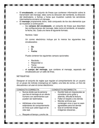 El encabezado, un conjunto de líneas que contienen información sobre la
   transmisión del mensaje, tales como la dirección del remitente, la dirección
   del destinatario, o fechas y horas que muestran cuándo los servidores
   intermediarios enviaron el mensaje.
   El mensaje propiamente dicho, está compuesto de los dos elementos que
   se muestran a continuación:
       o los campos del encabezado, un conjunto de líneas que describen
         las configuraciones del mensaje, tales como el remitente, el receptor,
         la fecha, etc. Cada uno tiene el siguiente formato:

          Nombre: Valor

          Un correo electrónico incluye por lo menos los siguientes tres
          encabezados:

                De:
                A:
                Fecha:

          Puede contener los siguientes campos opcionales:

               Recibido: .
               Responder a:
               Tema:
               ID del mensaje:
      o   el cuerpo del mensaje, que contiene el mensaje, separado del
          encabezado por un salto de línea.

NETIQUETAS:

Designan el conjunto de reglas que regulan el comportamiento de un usuario
en un grupo de noticias (newsgroup en inglés), una lista de correo, un foro de
discusiones o al usar el correo electrónico.

CONDUCTA CORRECTA                       CONDUCTA INCORRECTA
    Nunca olvide que la persona             Escribir todo en mayúsculas se
    que lee el mensaje es en efecto         considera como gritar y
    humano con sentimientos que             además, dificulta la lectura.
    pueden ser lastimados.                  Faltar el respeto a los demás
                                            Mandar archivos que
      Adhiérase a los mismos                contengan virus o que no sean
      estándares de comportamiento          agradables para los demás
      en línea que usted sigue en la        Que el contenido tenga
      vida real.                            imágenes obscenas .

      Respete el tiempo y ancho de
 