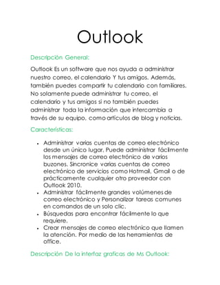 Outlook
Descripción General:
Outlook Es un software que nos ayuda a administrar
nuestro correo, el calendario Y tus amigos. Además,
también puedes compartir tu calendario con familiares.
No solamente puede administrar tu correo, el
calendario y tus amigos si no también puedes
administrar toda la información que intercambia a
través de su equipo, como artículos de blog y noticias.
Características:
 Administrar varias cuentas de correo electrónico
desde un único lugar. Puede administrar fácilmente
los mensajes de correo electrónico de varios
buzones. Sincronice varias cuentas de correo
electrónico de servicios como Hotmail, Gmail o de
prácticamente cualquier otro proveedor con
Outlook 2010.
 Administrar fácilmente grandes volúmenes de
correo electrónico y Personalizar tareas comunes
en comandos de un solo clic.
 Búsquedas para encontrar fácilmente lo que
requiere.
 Crear mensajes de correo electrónico que llamen
la atención. Por medio de las herramientas de
office.
Descripción De la interfaz graficas de Ms Outlook:
 