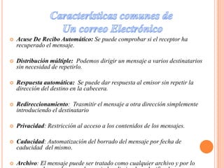 Características comunes de Un correo ElectrónicoAcuse De Recibo Automático: Se puede comprobar si el receptor ha recuperado el mensaje.Distribución múltiple:  Podemos dirigir un mensaje a varios destinatarios sin necesidad de repetirlo. Respuesta automática:  Se puede dar respuesta al emisor sin repetir la dirección del destino en la cabecera.Redireccionamiento:  Trasmitir el mensaje a otra dirección simplemente introduciendo el destinatarioPrivacidad: Restricción al acceso a los contenidos de los mensajes.Caducidad: Automatización del borrado del mensaje por fecha de caducidad  del mismo.Archivo: El mensaje puede ser tratado como cualquier archivo y por lo tanto, puede ser almacenado, copiado, eliminado y clasificado.