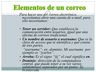 Elementos de un correoPara hacer uso del correo electrónico, necesitamos abrir una cuenta de e-mail, para ello necesitamos:Tener un servidor: Que establezca la comunicación entre usuarios, igual que una oficina de correos tradicional.Un nombre de usuario o username: Que es la clave de acceso que te identifica y que consta de tres partes,     “username”- en -dominio. Mi username  por ejemplo es “jcarlos”.Arroba: Es el signo “@” el cual significa en.Dominio: dirección de la computadora central, que puede tener a su vez varios subdominios separados por un punto: Ej. br.inter.edu