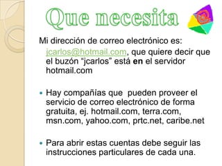 Mi dirección de correo electrónico es:jcarlos@hotmail.com, que quiere decir que el buzón “jcarlos” está en el servidor hotmail.comHay compañías que  pueden proveer el  servicio de correo electrónico de forma gratuita, ej. hotmail.com, terra.com, msn.com, yahoo.com, prtc.net, caribe.netPara abrir estas cuentas debe seguir las instrucciones particulares de cada una.Que necesita