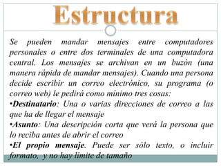 EstructuraSe pueden mandar mensajes entre computadores personales o entre dos terminales de una computadora central. Los mensajes se archivan en un buzón (una manera rápida de mandar mensajes). Cuando una persona decide escribir un correo electrónico, su programa (o correo web) le pedirá como mínimo tres cosas:Destinatario: Una o varias direcciones de correo a las que ha de llegar el mensaje